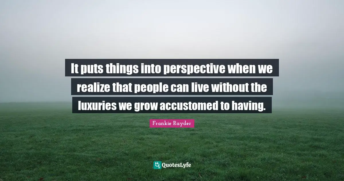 It puts things into perspective when we realize that people can live without the luxuries we grow accustomed to having.
