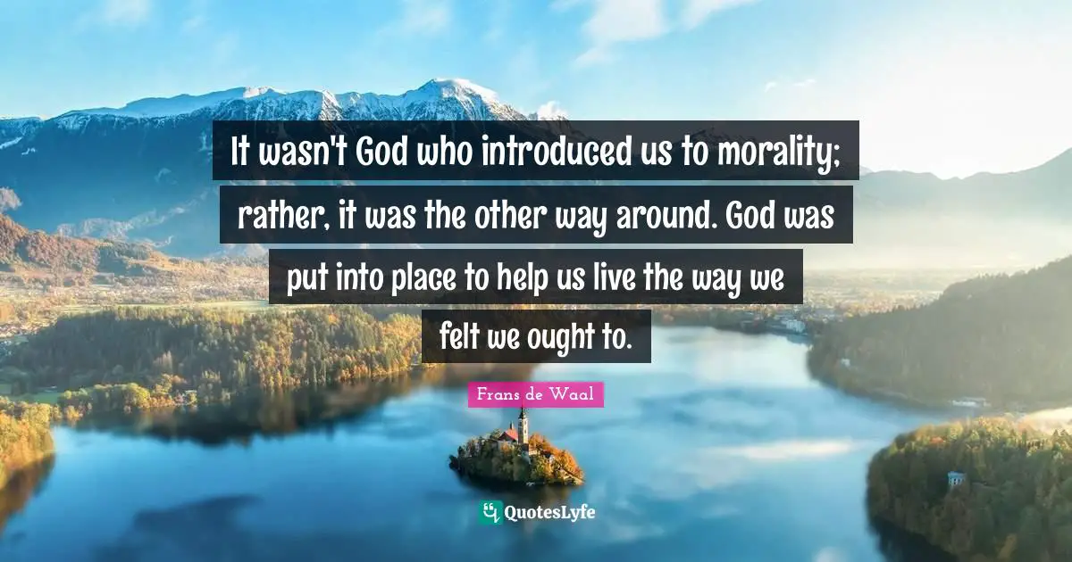 It wasn't God who introduced us to morality; rather, it was the other way around. God was put into place to help us live the way we felt we ought to.