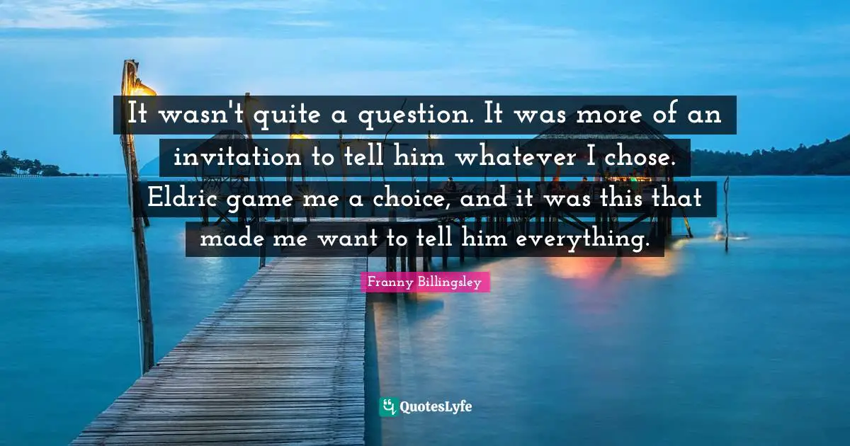It wasn't quite a question. It was more of an invitation to tell him whatever I chose. Eldric game me a choice, and it was this that made me want to tell him everything.