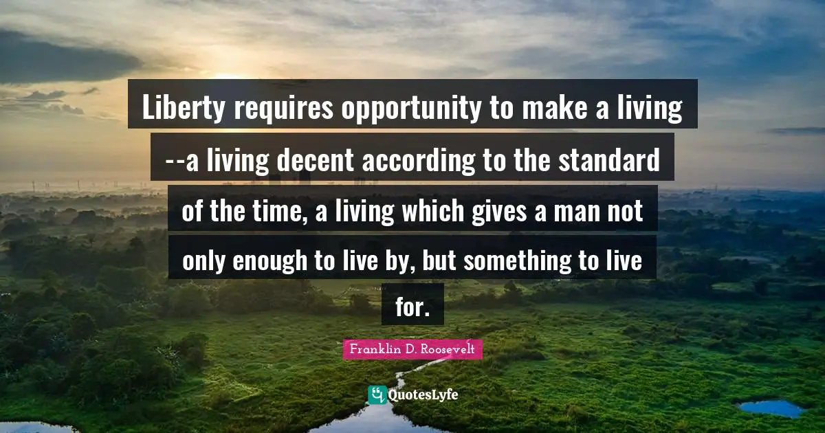 Liberty requires opportunity to make a living--a living decent according to the standard of the time, a living which gives a man not only enough to live by, but something to live for.