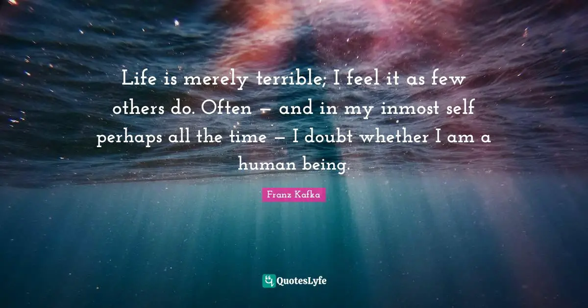 Life is merely terrible; I feel it as few others do. Often — and in my inmost self perhaps all the time — I doubt whether I am a human being.