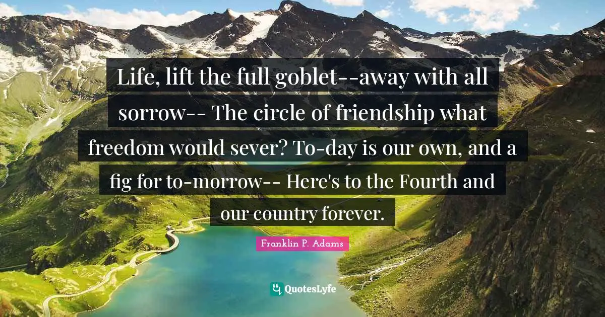 Franklin P. Adams Quotes: "Life, lift the full goblet--away with all sorrow-- The circle of friendship what freedom would sever? To-day is our own, and a fig for to-morrow-- Here's to the Fourth and our country forever."
