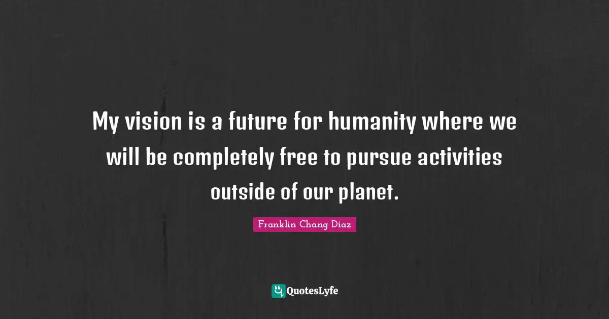 My vision is a future for humanity where we will be completely free to pursue activities outside of our planet.