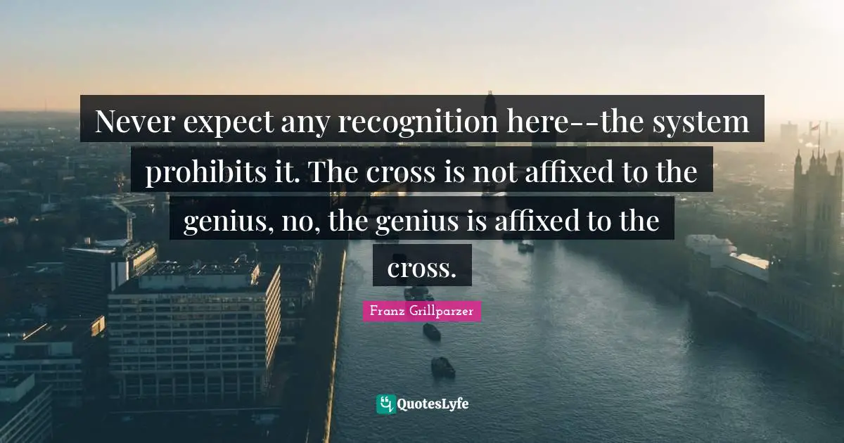 Never expect any recognition here--the system prohibits it. The cross is not affixed to the genius, no, the genius is affixed to the cross.