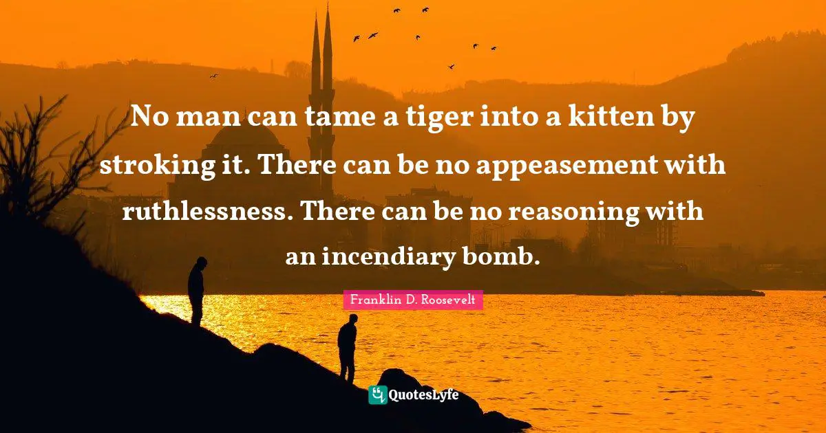 Franklin D. Roosevelt Quotes: No man can tame a tiger into a kitten by stroking it. There can be no appeasement with ruthlessness. There can be no reasoning with an incendiary bomb.