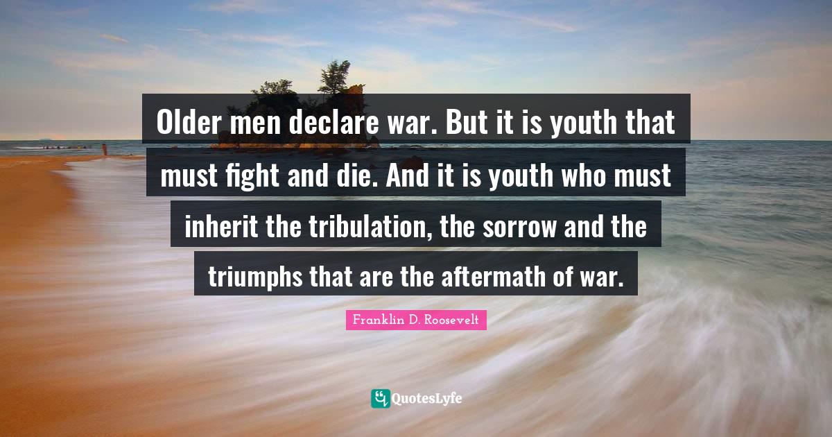 Older men declare war. But it is youth that must fight and die. And it is youth who must inherit the tribulation, the sorrow and the triumphs that are the aftermath of war.