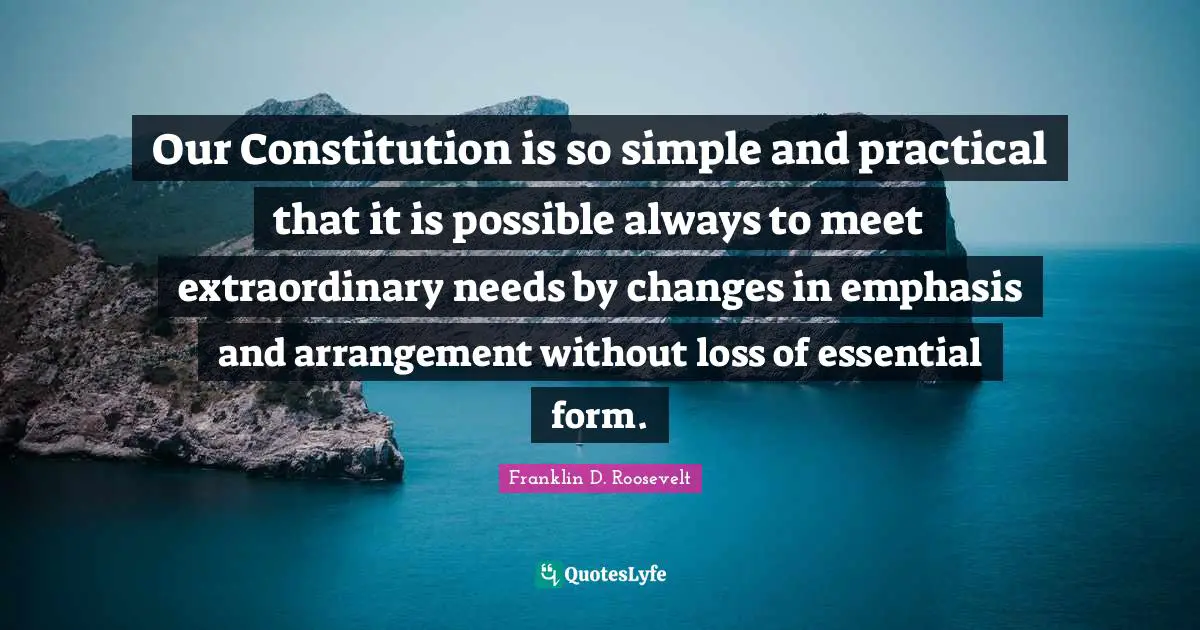 Our Constitution is so simple and practical that it is possible always to meet extraordinary needs by changes in emphasis and arrangement without loss of essential form.