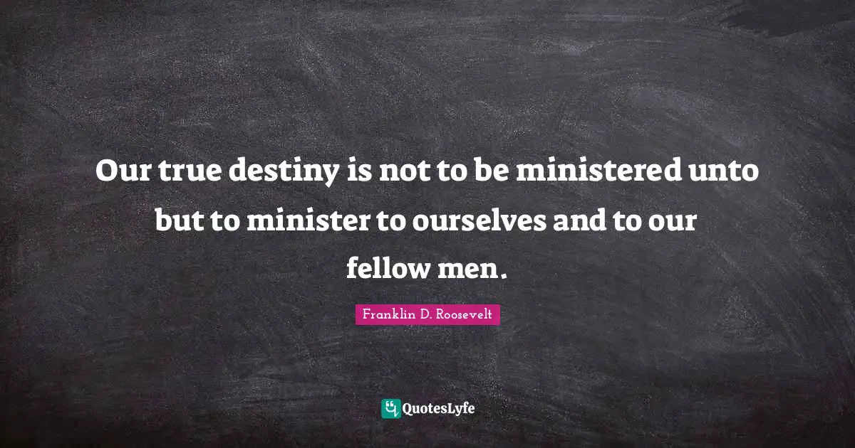 Our true destiny is not to be ministered unto but to minister to ourselves and to our fellow men.