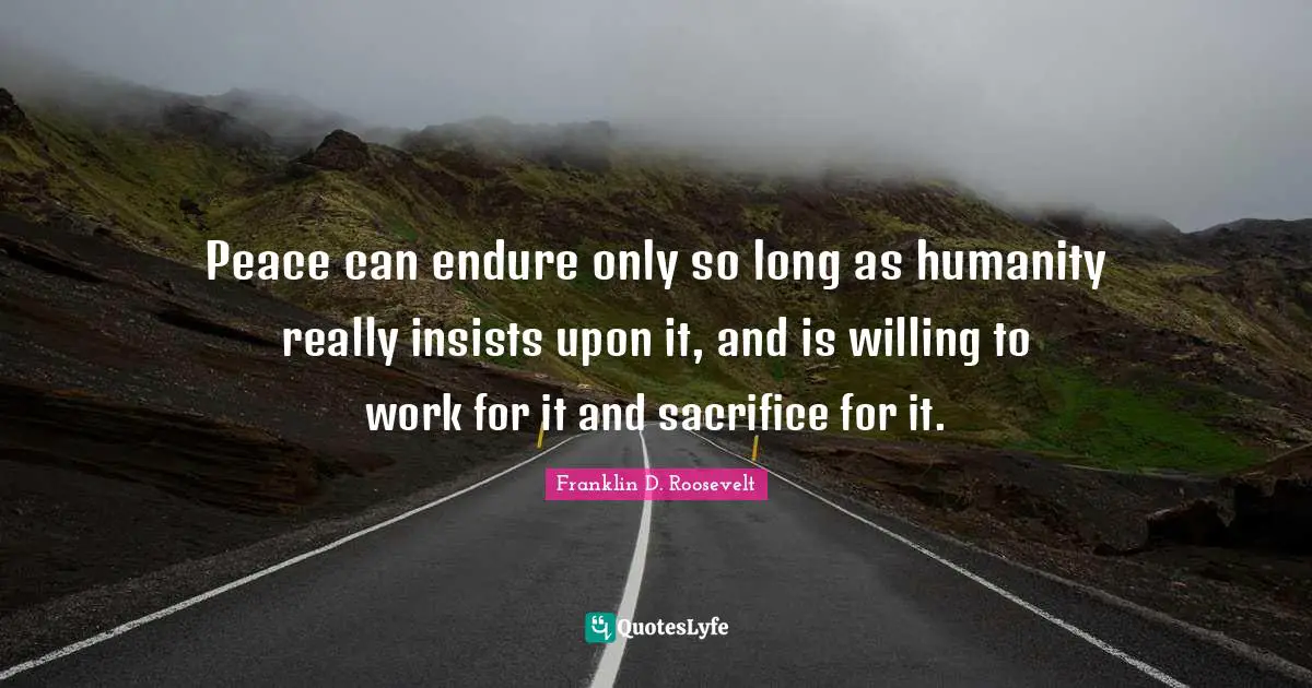 Peace can endure only so long as humanity really insists upon it, and is willing to work for it and sacrifice for it.