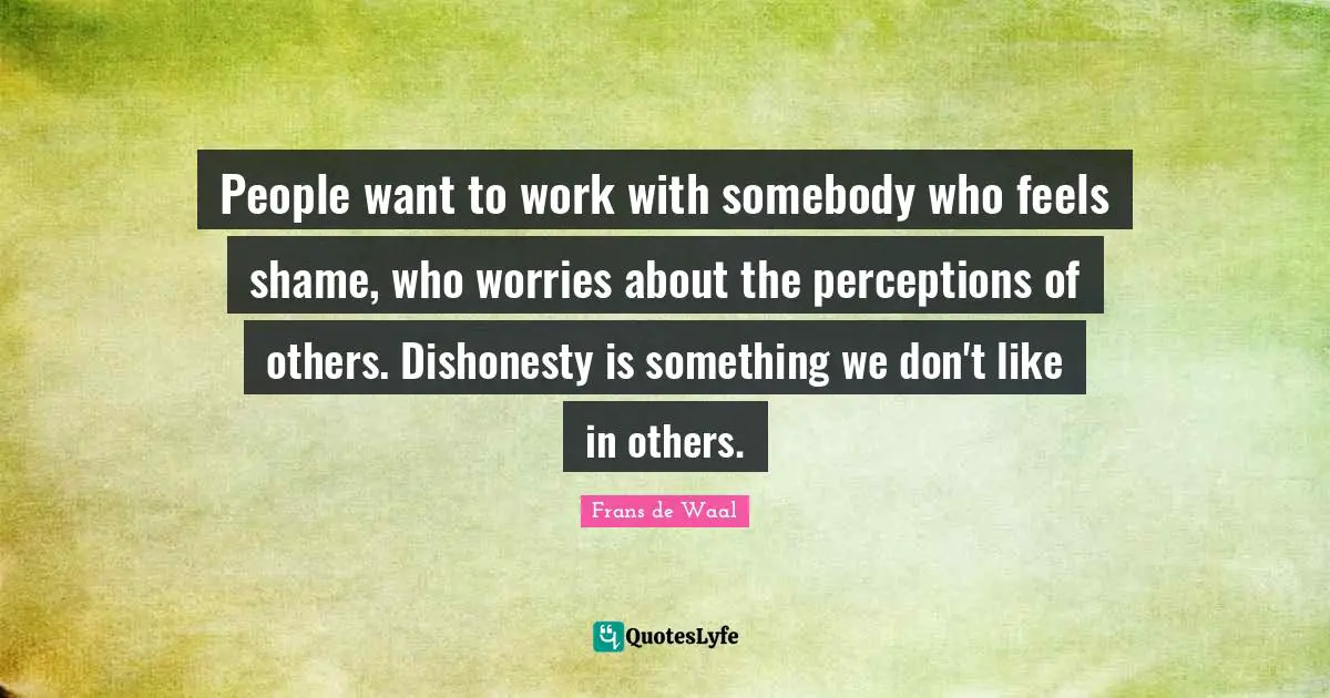 People want to work with somebody who feels shame, who worries about the perceptions of others. Dishonesty is something we don't like in others.