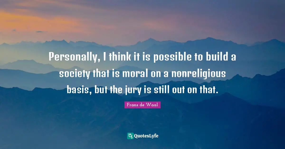 Personally, I think it is possible to build a society that is moral on a nonreligious basis, but the jury is still out on that.
