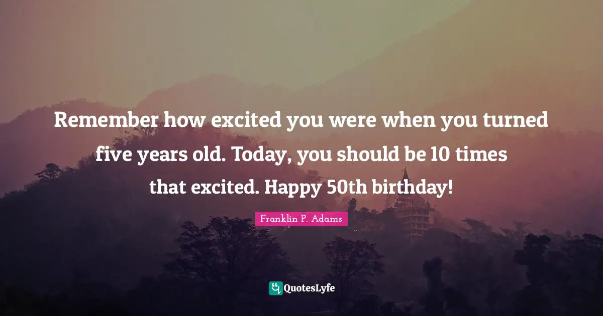 Remember how excited you were when you turned five years old. Today, you should be 10 times that excited. Happy 50th birthday!