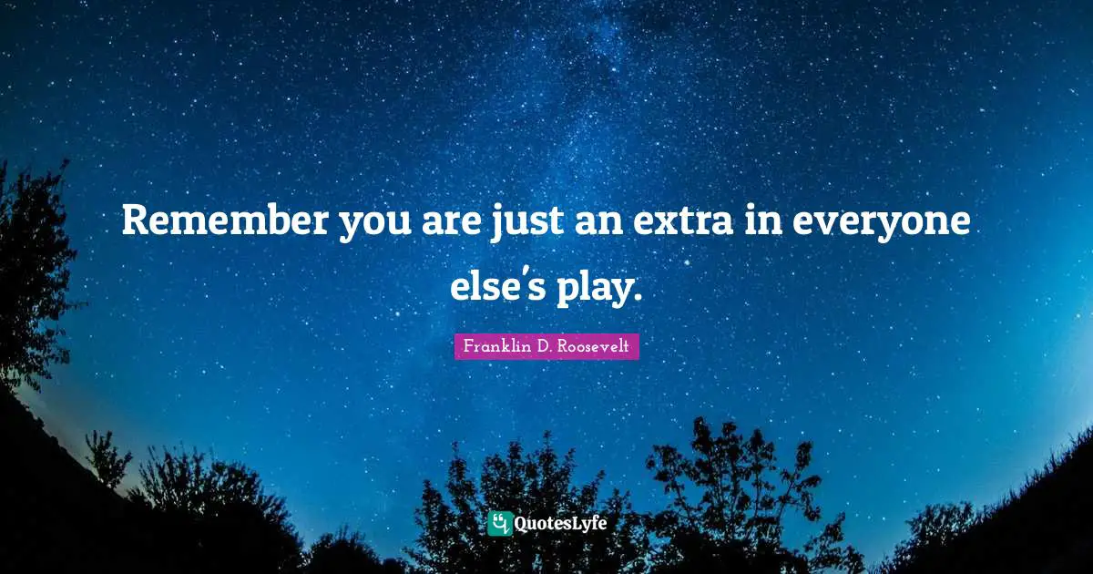 Remember you are just an extra in everyone else's play.