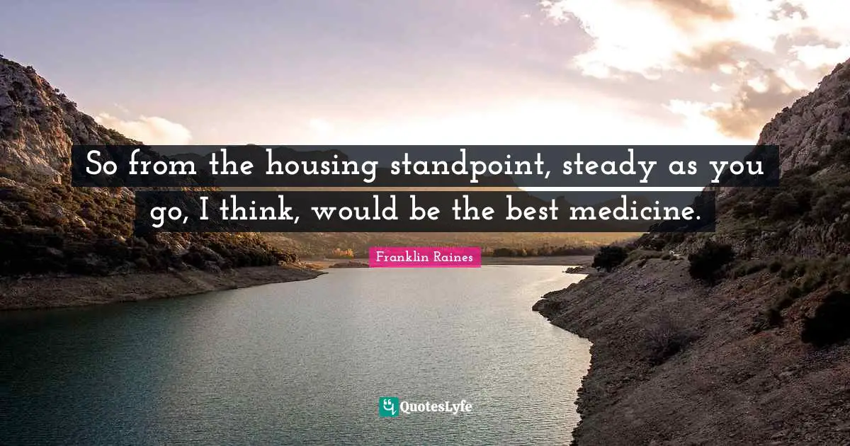 So from the housing standpoint, steady as you go, I think, would be the best medicine.