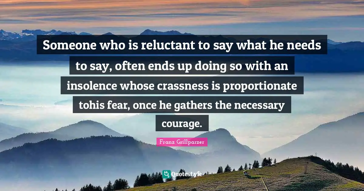 Someone who is reluctant to say what he needs to say, often ends up doing so with an insolence whose crassness is proportionate tohis fear, once he gathers the necessary courage.