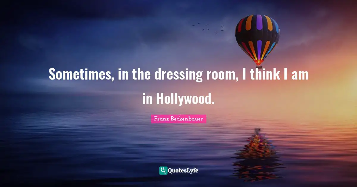 Sometimes, in the dressing room, I think I am in Hollywood.