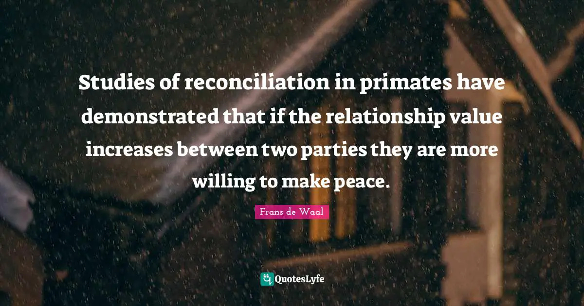 Primates Quotes: "Studies of reconciliation in primates have demonstrated that if the relationship value increases between two parties they are more willing to make peace."