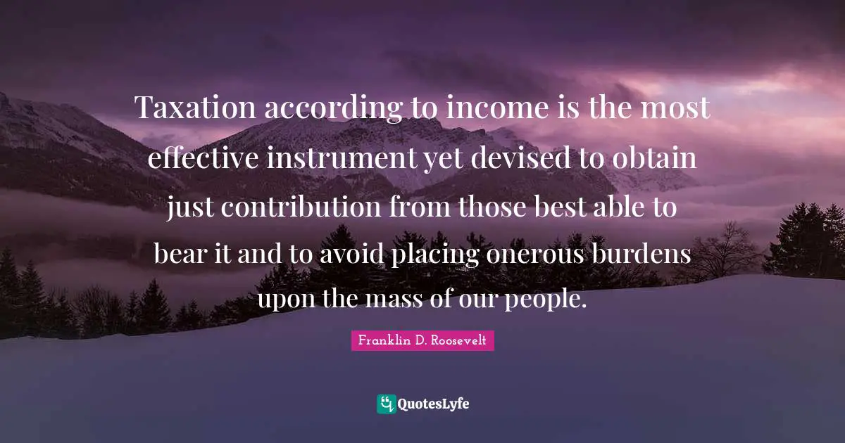 Taxation according to income is the most effective instrument yet devised to obtain just contribution from those best able to bear it and to avoid placing onerous burdens upon the mass of our people.