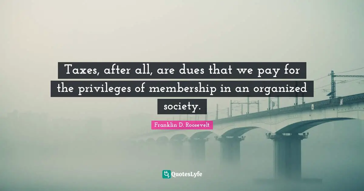 Taxes, after all, are dues that we pay for the privileges of membership in an organized society.