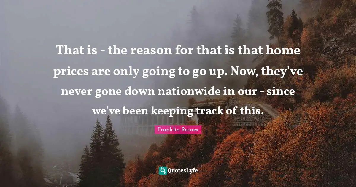 That is - the reason for that is that home prices are only going to go up. Now, they've never gone down nationwide in our - since we've been keeping track of this.