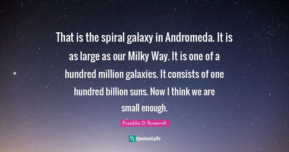 That is the spiral galaxy in Andromeda. It is as large as our Milky Way. It is one of a hundred million galaxies. It consists of one hundred billion suns. Now I think we are small enough.