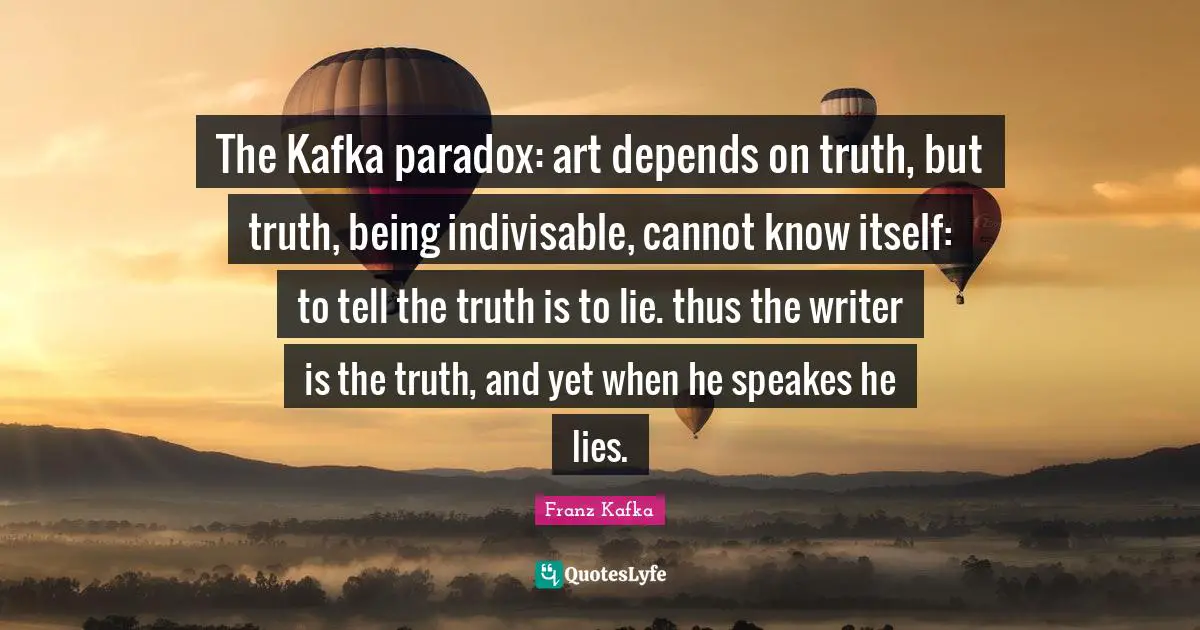 Franz Kafka Quotes: "The Kafka paradox: art depends on truth, but truth, being indivisable, cannot know itself: to tell the truth is to lie. thus the writer is the truth, and yet when he speakes he lies."