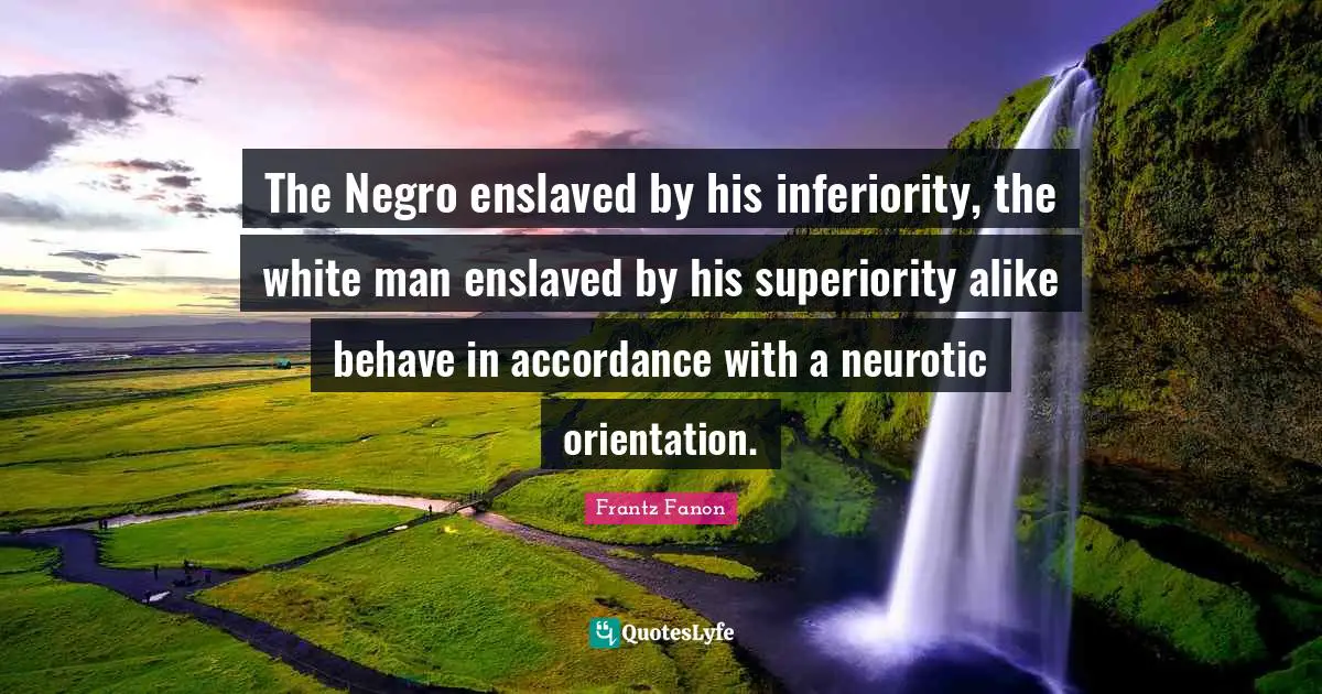 White Quotes: "The Negro enslaved by his inferiority, the white man enslaved by his superiority alike behave in accordance with a neurotic orientation."