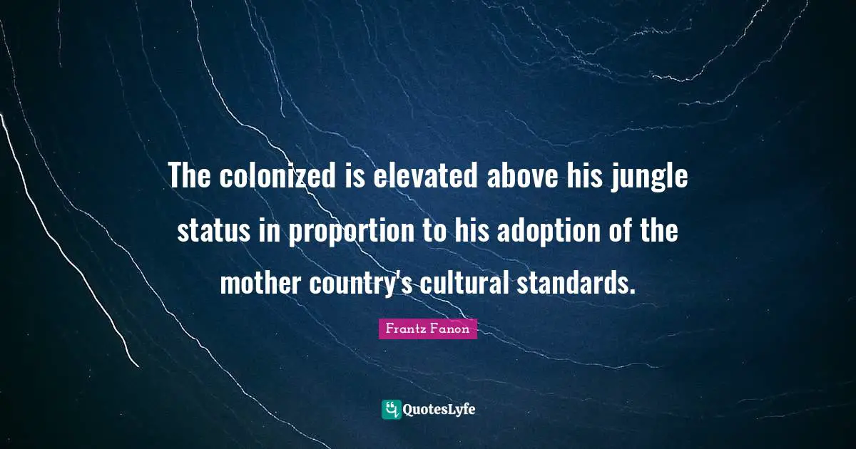 The colonized is elevated above his jungle status in proportion to his adoption of the mother country's cultural standards.