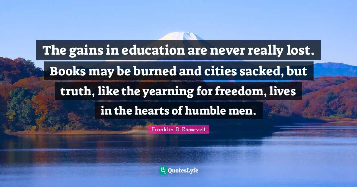 The gains in education are never really lost. Books may be burned and cities sacked, but truth, like the yearning for freedom, lives in the hearts of humble men.