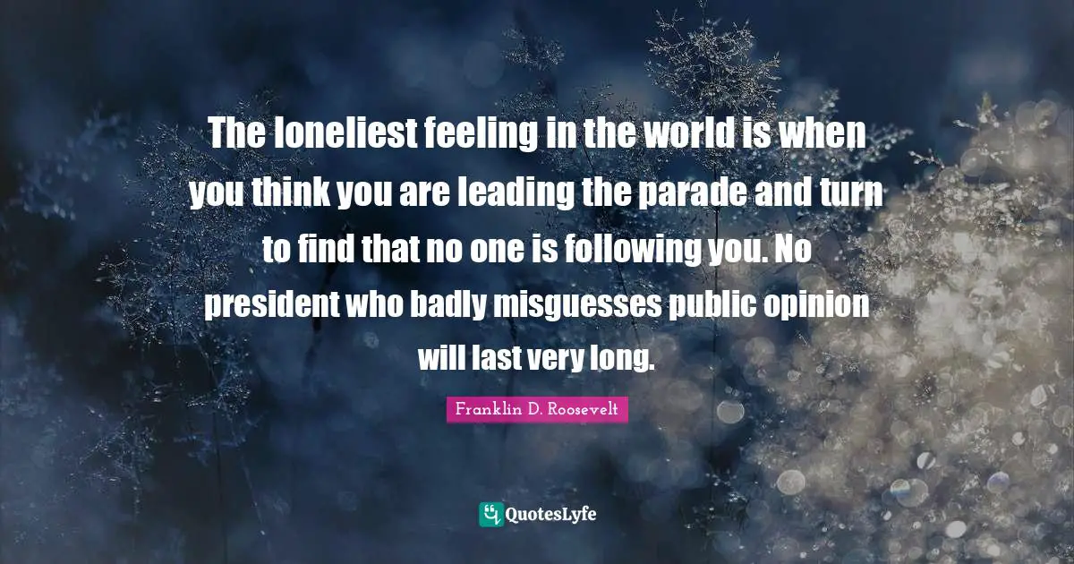 The loneliest feeling in the world is when you think you are leading the parade and turn to find that no one is following you. No president who badly misguesses public opinion will last very long.