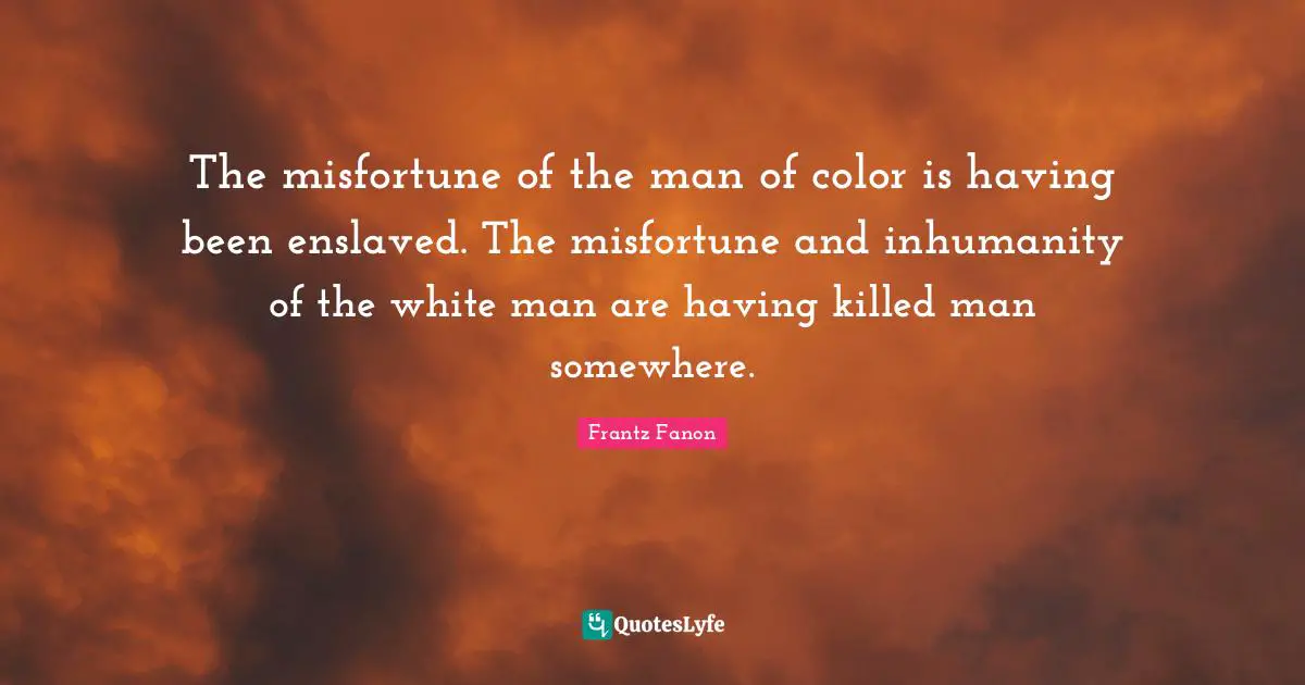 The misfortune of the man of color is having been enslaved. The misfortune and inhumanity of the white man are having killed man somewhere.