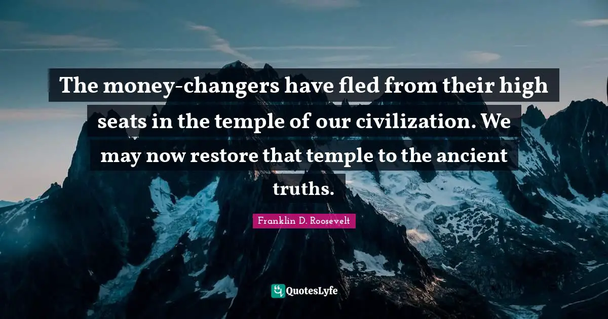 The money-changers have fled from their high seats in the temple of our civilization. We may now restore that temple to the ancient truths.