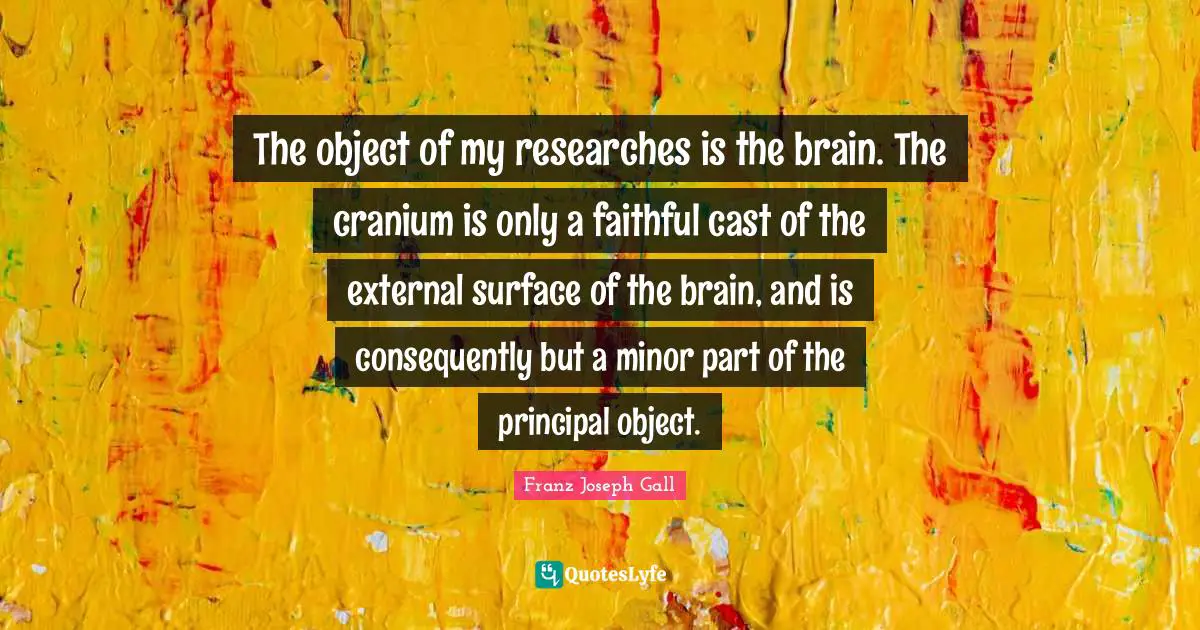 Skulls Quotes: "The object of my researches is the brain. The cranium is only a faithful cast of the external surface of the brain, and is consequently but a minor part of the principal object."