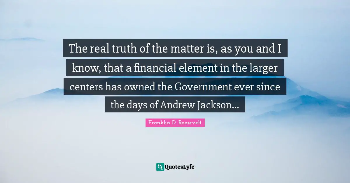 The real truth of the matter is, as you and I know, that a financial element in the larger centers has owned the Government ever since the days of Andrew Jackson...