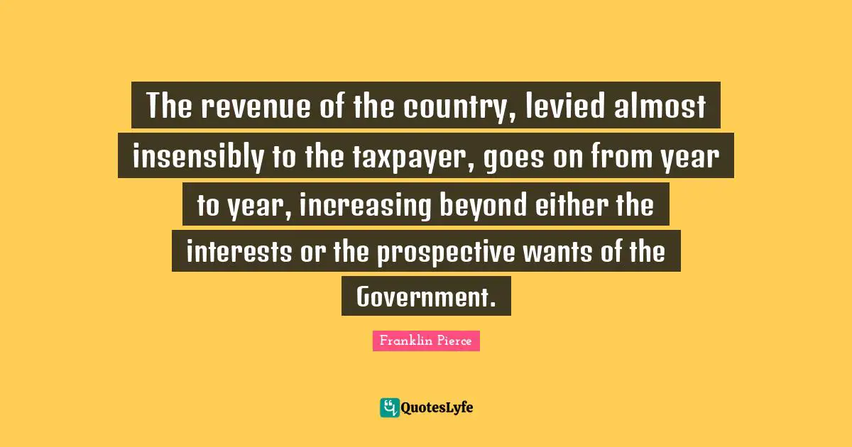 Franklin Pierce Quotes: "The revenue of the country, levied almost insensibly to the taxpayer, goes on from year to year, increasing beyond either the interests or the prospective wants of the Government."