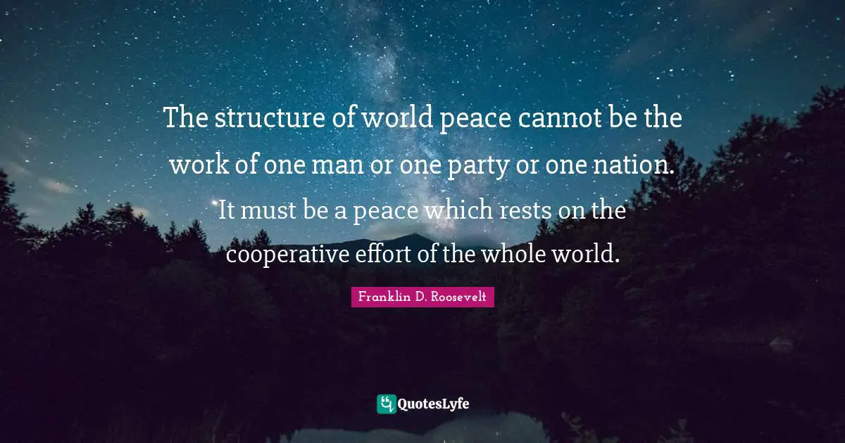 The structure of world peace cannot be the work of one man or one party or one nation. It must be a peace which rests on the cooperative effort of the whole world.
