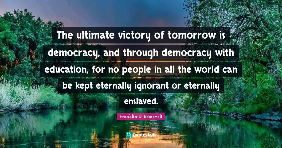 The ultimate victory of tomorrow is democracy, and through democracy with education, for no people in all the world can be kept eternally ignorant or eternally enslaved.
