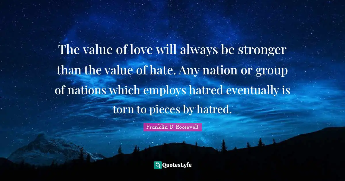 Franklin D. Roosevelt Quotes: The value of love will always be stronger than the value of hate. Any nation or group of nations which employs hatred eventually is torn to pieces by hatred.