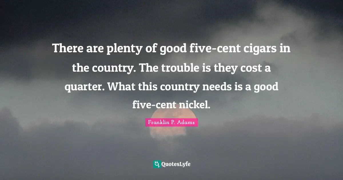 Franklin P. Adams Quotes: "There are plenty of good five-cent cigars in the country. The trouble is they cost a quarter. What this country needs is a good five-cent nickel."