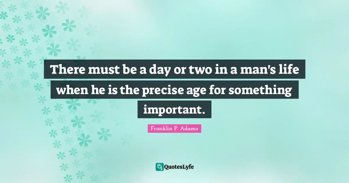 There must be a day or two in a man's life when he is the precise age for something important.