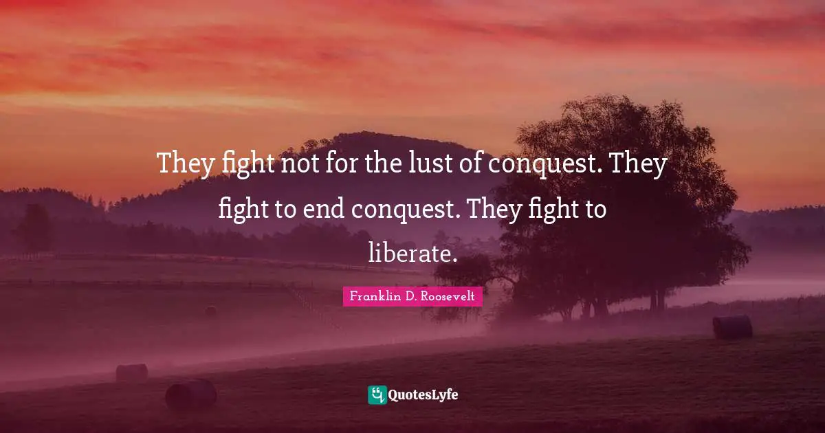 They fight not for the lust of conquest. They fight to end conquest. They fight to liberate.