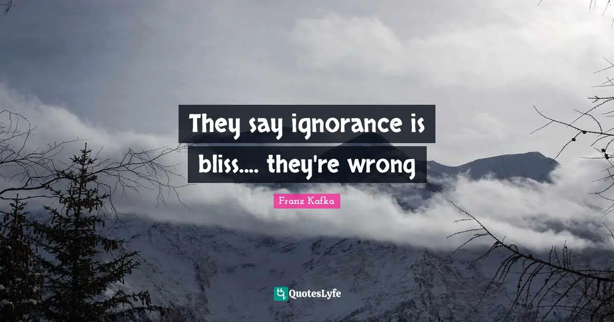 They say ignorance is bliss.... they're wrong