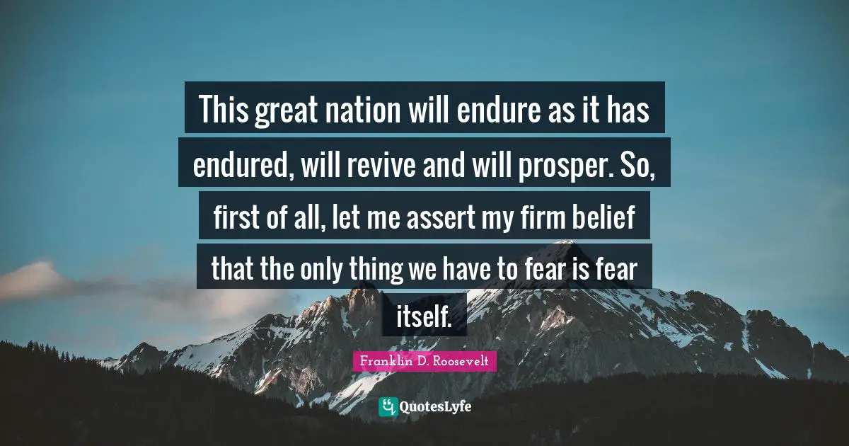 This great nation will endure as it has endured, will revive and will prosper. So, first of all, let me assert my firm belief that the only thing we have to fear is fear itself.