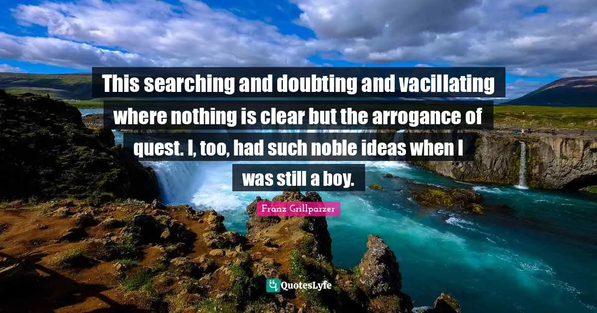 This searching and doubting and vacillating where nothing is clear but the arrogance of quest. I, too, had such noble ideas when I was still a boy.