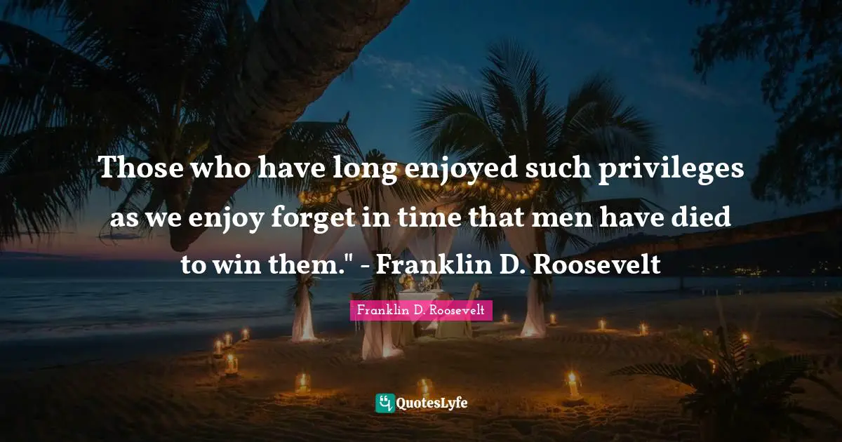 Those who have long enjoyed such privileges as we enjoy forget in time that men have died to win them." - Franklin D. Roosevelt