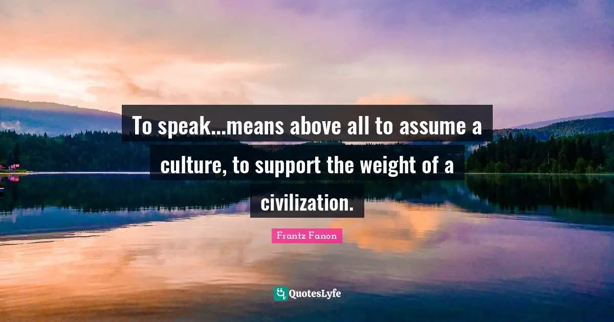 To speak...means above all to assume a culture, to support the weight of a civilization.
