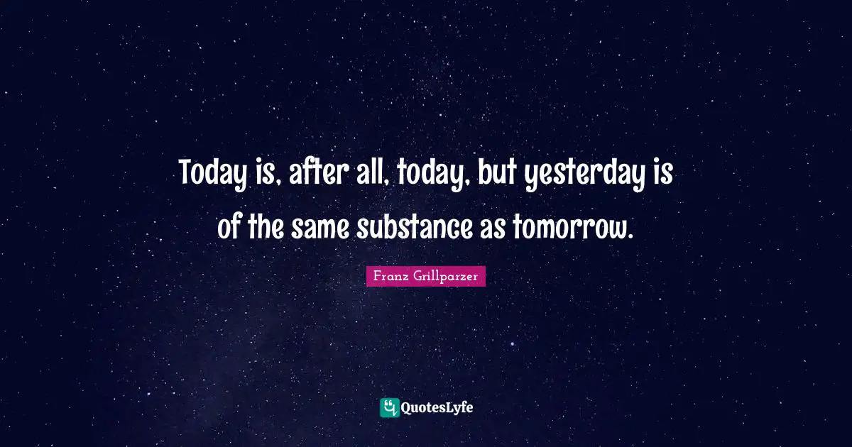 Today is, after all, today, but yesterday is of the same substance as tomorrow.