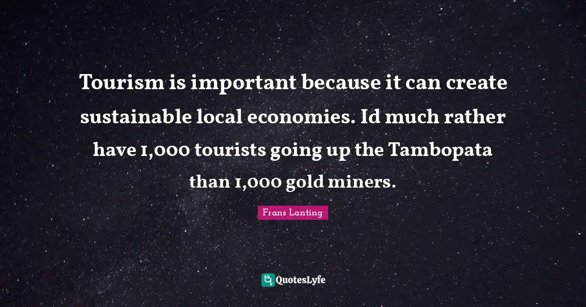 Tourism is important because it can create sustainable local economies. Id much rather have 1,000 tourists going up the Tambopata than 1,000 gold miners.