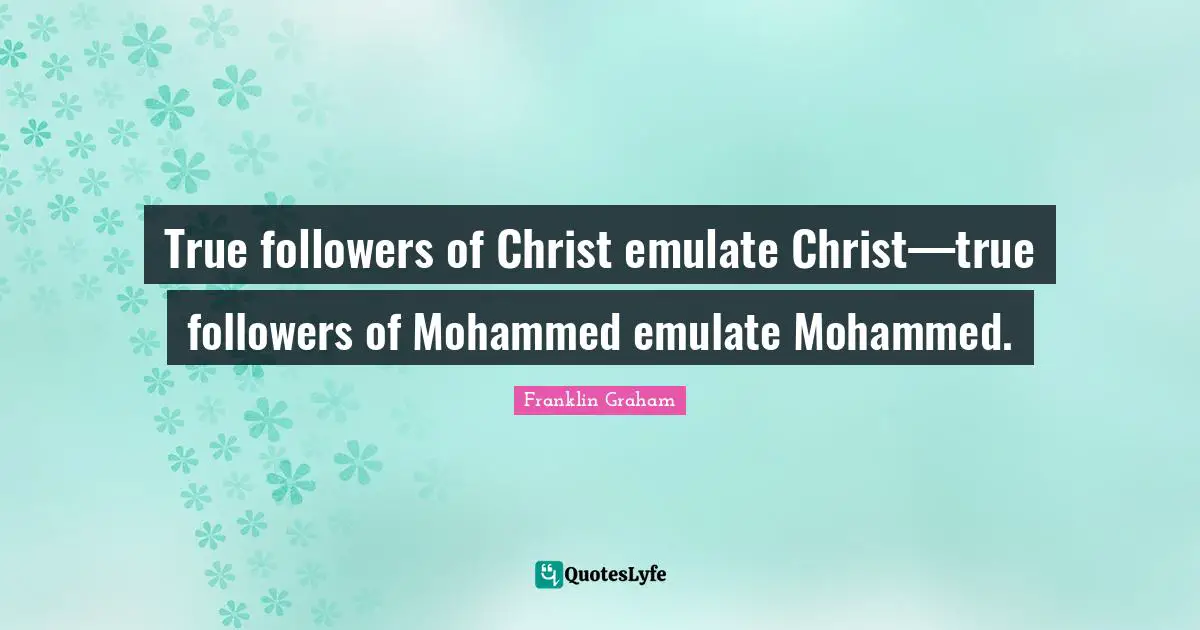 True followers of Christ emulate Christ—true followers of Mohammed emulate Mohammed.
