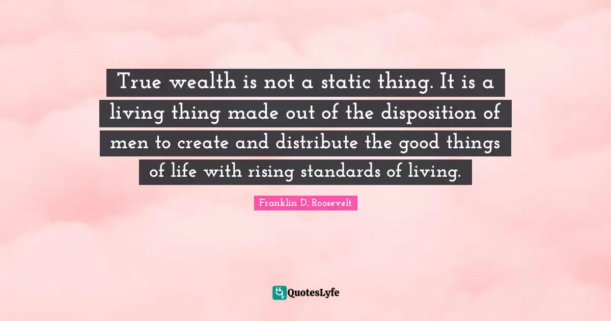 True wealth is not a static thing. It is a living thing made out of the disposition of men to create and distribute the good things of life with rising standards of living.